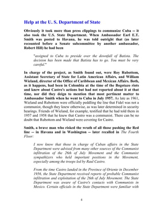 Help at the U. S. Department of State
Obviously it took more than press clippings to communize Cuba -- it
also took the U.S. State Department. When Ambassador Earl E.T.
Smith was posted to Havana, he was told outright that (as later
recounted before a Senate subcommittee by another ambassador,
Robert Hill) he had been
"assigned to Cuba to preside over the downfall of Batista. The
decision has been made that Batista has to go. You must be very
careful."
In charge of the project, as Smith found out, were Roy Rubottom,
Assistant Secretary of State for Latin American Affairs, and William
Wieland, director of the Office of Caribbean and Mexican Affairs. Both,
as it happens, had been in Colombia at the time of the Bogotazo riots
and knew about Castro's actions but had not reported about it at that
time, nor did they deign to mention that most pertinent matter to
Ambassador Smith when he went to Cuba in July 1957. As late as 1961,
Wieland and Rubottom were officially peddling the line that Fidel was not a
communist, though they knew otherwise, as was later determined in security
hearings. Friends of Wieland, for example, testified that he had told them in
1957 and 1958 that he knew that Castro was a communist. There can be no
doubt that Rubottom and Wieland were covering for Castro.
Smith, a brave man who risked the wrath of all those pushing the Red
line -- in Havana and in Washington -- later recalled in The Fourth
Floor:
I now know that those in charge of Cuban affairs in the State
Department were advised from many other sources of the Communist
infiltration of the 26th of July Movement and the Communist
sympathizers who held important positions in the Movement,
especially among the troops led by Raul Castro.
From the time Castro landed in the Province of Oriente in December
1956, the State Department received reports of probable Communist
infiltration and exploitation of the 26th of July Movement. The State
Department was aware of Castro's contacts with Communists in
Mexico. Certain officials in the State Department were familiar with
4
 