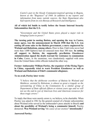 Castro's part in the bloody Communist-inspired uprising in Bogota,
known as the "Bogotazo" of 1948. In addition to my reports and
information from many outside sources, the State Department also
had reports from its own Bureau of Research and Intelligence.
All of which led Smith to testify before the Senate Internal Security
Subcommittee that the U.S.
"Government and the United States press played a major role in
bringing Castro to power."
The turning point in ousting Batista, and opening the way to Castro,
many agree, was the announcement in March 1958 that the U.S. was
cutting off arms sales to the Batista government, a move engineered by
Wieland and Rubottom, among others. Prior to that, Fidel (who never had
more than 3,000 fighters) had not amassed more than 300 men. In cutting
off support to Batista, the supposedly pro-Batista Eisenhower
Administration signed the death warrant for resistance to communism
in Cuba. Castro, in the meantime, was clandestinely supplied with arms
from the United States while officials looked the other way.
Former Ambassador William Pawley, the organizer of the Flying Tigers
in China, repeatedly tried to warn President Eisenhower as well as
Wieland and Rubottom of Fidel's communist allegiance.
To no avail, Pawley later wrote:
"I believe that the deliberate overthrow of Batista by Wieland and
Matthews, assisted by Rubottom, is almost as great a tragedy as the
surrendering of China to the Communists by a similar group of
Department of State officials fifteen or sixteen years ago and we will
not see the end in cost of American lives and American resources for
these tragic errors."
To imply that these were merely errors is, we believe, to be charitable. When
Pawley was asked in 1961 by the general counsel of a Senate subcommittee
about Wieland (who served as the ambassador's press attaché in Brazil) and
about the possibility of Wieland's being a communist himself, Pawley
demurred. Was Wieland serving "the cause of our enemies" intentionally?
Answered Pawley:
5
 