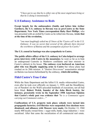 "I have got to say that he is either one of the most stupid men living or
that he is doing it intentionally."
U.S Embassy Assistance to Reds
Except largely for the ambassadors (Smith, and before him Arthur
Gardner), the U.S. embassy in Havana was as pro-Castro as the State
Department. New York Times correspondent Ruby Hart Phillips, who
was presented with an orchid by Castro as he rolled into Havana, wrote that
at the time of the revolution,
"one man laughingly asked me if I knew of the 'Castro cell' in the U.S.
Embassy. It was no secret that several of the officials there favored
the overthrow of Batista and the assumption of power by Castro."
The U.S. consul in Santiago was also sympathetic to Castro.
The public affairs officer of the U.S. embassy in Cuba helped to arrange
press interviews with Castro in the mountains; he went so far as to hide
an underground Castroite (a Matthews confidante and later minister in
Castro's cabinet) in his house. The embassy even harbored an American
pilot who was illegally supplying arms to Castro but whose plane had
crashed on its 20th mission. A "Student Directorate" assassination attempt
on Batista was known beforehand by the embassy, which did nothing.
Fidel Castro’s True Color
While the State Department and the leftist U.S. media whitewashed Castro,
even after he took over officially on January 1, 1959, and the bloodthirsty
cry of Paredon! (to the Wall!) preceded hundreds of executions, not all had
been blind. Robert Welch, founder of the John Birch Society, for
instance, presciently wrote in the September 1958 American Opinion
that Castro's whole past was evidence that "he is a Communist agent
carrying out Communist orders...."
Confiscations of U.S. property took place; schools were turned into
propaganda factories; civil liberties were suspended; free elections were
dismissed; and alliances with Moscow were made. On October 13, 1960
nearly 400 locally owned firms -- sugar mills, banks, large industries -- were
socialized. After that came the socialization of all commercial real estate.
6
 
