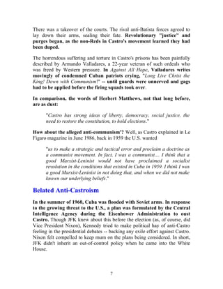 There was a takeover of the courts. The rival anti-Batista forces agreed to
lay down their arms, sealing their fate. Revolutionary "justice" and
purges began, as the non-Reds in Castro's movement learned they had
been duped.
The horrendous suffering and torture in Castro's prisons has been painfully
described by Armando Valladares, a 22-year veteran of such ordeals who
was freed by Western pressure. In Against All Hope, Valladares writes
movingly of condemned Cuban patriots crying, "Long Live Christ the
King! Down with Communism!" -- until guards were unnerved and gags
had to be applied before the firing squads took over.
In comparison, the words of Herbert Matthews, not that long before,
are as dust:
"Castro has strong ideas of liberty, democracy, social justice, the
need to restore the constitution, to hold elections."
How about the alleged anti-communism'? Well, as Castro explained in Le
Figaro magazine in June 1986, back in 1959 the U.S. wanted
"us to make a strategic and tactical error and proclaim a doctrine as
a communist movement. In fact, I was a communist.... I think that a
good Marxist-Leninist would not have proclaimed a socialist
revolution in the conditions that existed in Cuba in 1959. I think I was
a good Marxist-Leninist in not doing that, and when we did not make
known our underlying beliefs."
Belated Anti-Castroism
In the summer of 1960, Cuba was flooded with Soviet arms. In response
to the growing threat to the U.S., a plan was formulated by the Central
Intelligence Agency during the Eisenhower Administration to oust
Castro. Though JFK knew about this before the election (as, of course, did
Vice President Nixon), Kennedy tried to make political hay of anti-Castro
feeling in the presidential debates -- backing any exile effort against Castro.
Nixon felt compelled to keep mum on the plans being considered. In short,
JFK didn't inherit an out-of-control policy when he came into the White
House.
7
 