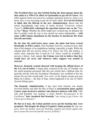 The President-elect was also briefed during the interregnum about the
idea (akin to a 1954 CIA effort in Guatemala) to get rid of Castro. The
effort against Castro was not to be a military operation, however. And, as we
know now, it was not going to get rid of Castro either. It is not far-fetched
to think that the liberals in the new Administration, drawn into the
notion begrudgingly (and some of whom favored "Castroism without
Castro"), deliberately sabotaged the operation known now as the "Bay
of Pigs" fiasco. Whether the effort might have worked may be debated, but
that it couldn't work the way it was carried out seems indisputable -- with
some 1,400 Cubans abandoned on the beaches to murderous fire from
aircraft and tanks.
By the time the anti-Castro move came, the plans had been revised
drastically at JFK's orders. The President, however, seemed to have little
idea of the dangers of an amphibious landing, especially at night. While the
original plan did not involve direct U.S. forces, the CIA and military, it
seems clear, expected that if need be U.S. forces would be available to
prevent a failure. And, indeed, the Cubans were led to believe that they
would have air cover and whatever other support was needed to
succeed.
However, Kennedy seemed obsessed with keeping the official forces of
the U.S. out of action. A larger plan, centered on the city of Trinidad, was
the initial proposal presented. But this site (which had a fallback plan for
guerrilla activity from the Escambray Mountains) was scrubbed at the last
minute for one that would make "less noise" at the Zapata swamp area near
Bahia de Cohinos -- the Bay of Pigs, which happened to be one of Fidel's
favorite fishing spots.
The Kennedy Administration, it has since been learned, was deeply
involved (before and after the Bay of Pigs) in assassination plans against
Castro; some involved a mobster who shared a mistress with JFK. LBJ,
who said Kennedy was running "a damn Murder Incorporated in the
Caribbean," later surmised that Kennedy "was trying to get Castro, but
Castro got to him first."
Be that as it may, the Cuban patriots never got the backing they were
promised. This despite the King of Camelot's noble promise to "pay any
price, bear any burden, meet any hardship, support any friend, oppose any
foe to assure the survival and the success of liberty."
8
 