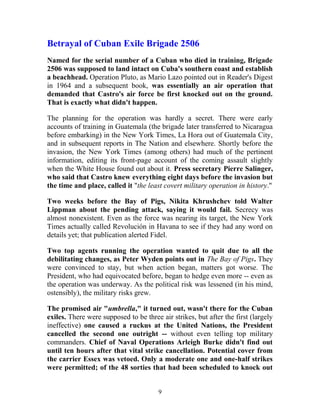 Betrayal of Cuban Exile Brigade 2506
Named for the serial number of a Cuban who died in training, Brigade
2506 was supposed to land intact on Cuba's southern coast and establish
a beachhead. Operation Pluto, as Mario Lazo pointed out in Reader's Digest
in 1964 and a subsequent book, was essentially an air operation that
demanded that Castro's air force be first knocked out on the ground.
That is exactly what didn't happen.
The planning for the operation was hardly a secret. There were early
accounts of training in Guatemala (the brigade later transferred to Nicaragua
before embarking) in the New York Times, La Hora out of Guatemala City,
and in subsequent reports in The Nation and elsewhere. Shortly before the
invasion, the New York Times (among others) had much of the pertinent
information, editing its front-page account of the coming assault slightly
when the White House found out about it. Press secretary Pierre Salinger,
who said that Castro knew everything eight days before the invasion but
the time and place, called it "the least covert military operation in history."
Two weeks before the Bay of Pigs, Nikita Khrushchev told Walter
Lippman about the pending attack, saying it would fail. Secrecy was
almost nonexistent. Even as the force was nearing its target, the New York
Times actually called Revolución in Havana to see if they had any word on
details yet; that publication alerted Fidel.
Two top agents running the operation wanted to quit due to all the
debilitating changes, as Peter Wyden points out in The Bay of Pigs. They
were convinced to stay, but when action began, matters got worse. The
President, who had equivocated before, began to hedge even more -- even as
the operation was underway. As the political risk was lessened (in his mind,
ostensibly), the military risks grew.
The promised air "umbrella," it turned out, wasn't there for the Cuban
exiles. There were supposed to be three air strikes, but after the first (largely
ineffective) one caused a ruckus at the United Nations, the President
cancelled the second one outright -- without even telling top military
commanders. Chief of Naval Operations Arleigh Burke didn't find out
until ten hours after that vital strike cancellation. Potential cover from
the carrier Essex was vetoed. Only a moderate one and one-half strikes
were permitted; of the 48 sorties that had been scheduled to knock out
9
 