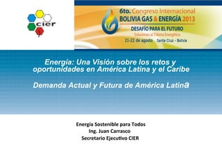 Energía: Una Visión sobre los retos y
oportunidades en América Latina y el Caribe
Demanda Actual y Futura de América Latina
	
  
	
  
	
  Energía	
  Sostenible	
  para	
  Todos	
  
Ing.	
  Juan	
  Carrasco	
  	
  
Secretario	
  Ejecu:vo	
  CIER	
  
 