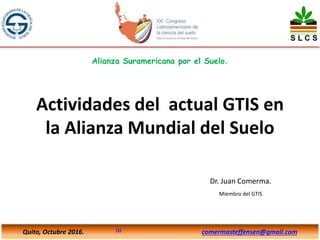 Actividades del actual GTIS en
la Alianza Mundial del Suelo
Dr. Juan Comerma.
Miembro del GTIS
Quito, Octubre 2016. (1) comermasteffensen@gmail.com
Alianza Suramericana por el Suelo.
 