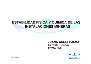 17/11/2011
ESTABILIDAD FISICA Y QUIMICA DE LAS
INSTALACIONES MINERAS
JUANA GALAZ PALMA
Gerente General
MYMA Ltda.
 