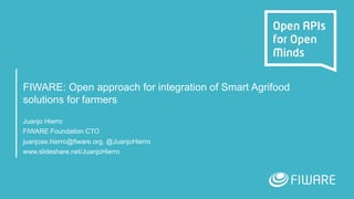 FIWARE: Open approach for integration of Smart Agrifood
solutions for farmers
Juanjo Hierro
FIWARE Foundation CTO
juanjose.hierro@fiware.org, @JuanjoHierro
www.slideshare.net/JuanjoHierro
 