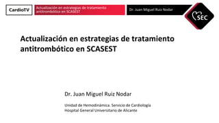 Actualización en estrategias de tratamiento
antitrombótico en SCASEST Dr. Juan Miguel Ruiz Nodar
Actualización en estrategias de tratamiento
antitrombótico en SCASEST
Dr. Juan Miguel Ruiz Nodar
Unidad de Hemodinámica. Servicio de Cardiología
Hospital General Universitario de Alicante
 