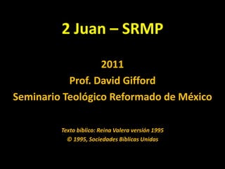 2 Juan – SRMP 2011 Prof. David Gifford SeminarioTeológico Reformado de México Texto bíblico: Reina Valera versión 1995 © 1995, Sociedades Bíblicas Unidas 
