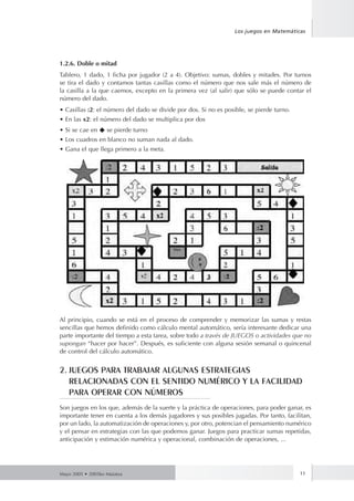 Los juegos en Matemáticas 
1.2.6. Doble o mitad 
Tablero, 1 dado, 1 ficha por jugador (2 a 4). Objetivo: sumas, dobles y mitades. Por turnos 
se tira el dado y contamos tantas casillas como el número que nos sale más el número de 
la casilla a la que caemos, excepto en la primera vez (al salir) que sólo se puede contar el 
número del dado. 
• Casillas :2: el número del dado se divide por dos. Si no es posible, se pierde turno. 
• En las x2: el número del dado se multiplica por dos 
• Si se cae en ◆ se pierde turno 
• Los cuadros en blanco no suman nada al dado. 
• Gana el que llega primero a la meta. 
Al principio, cuando se está en el proceso de comprender y memorizar las sumas y restas 
sencillas que hemos definido como cálculo mental automático, sería interesante dedicar una 
parte importante del tiempo a esta tarea, sobre todo a través de JUEGOS o actividades que no 
supongan “hacer por hacer”. Después, es suficiente con alguna sesión semanal o quincenal 
de control del cálculo automático. 
2. JUEGOS PARA TRABAJAR ALGUNAS ESTRATEGIAS 
RELACIONADAS CON EL SENTIDO NUMÉRICO Y LA FACILIDAD 
PARA OPERAR CON NÚMEROS 
Son juegos en los que, además de la suerte y la práctica de operaciones, para poder ganar, es 
importante tener en cuenta a los demás jugadores y sus posibles jugadas. Por tanto, facilitan, 
por un lado, la automatización de operaciones y, por otro, potencian el pensamiento numérico 
y el pensar en estrategias con las que podemos ganar. Juegos para practicar sumas repetidas, 
anticipación y estimación numérica y operacional, combinación de operaciones, ... 
Mayo 2005 • 2005ko Maiatza 11 
 