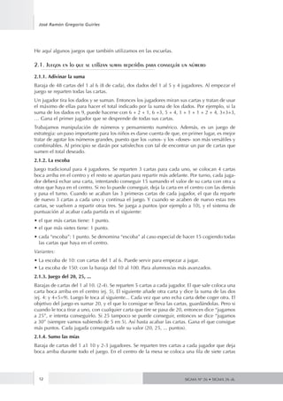 José Ramón Gregorio Guirles 
12 
SIGMA Nº 26 • SIGMA 26 zk. 
He aquí algunos juegos que también utilizamos en las escuelas. 
2.1. Juegos en lo que se utilizan sumas repetidas para conseguir un número 
2.1.1. Adivinar la suma 
Baraja de 48 cartas del 1 al 6 (8 de cada), dos dados del 1 al 5 y 4 jugadores. Al empezar el 
juego se reparten todas las cartas. 
Un jugador tira los dados y se suman. Entonces los jugadores miran sus cartas y tratan de usar 
el máximo de ellas para hacer el total indicado por la suma de los dados. Por ejemplo, si la 
suma de los dados es 9, puede hacerse con 6 + 2 + 1, 6 +3, 5 + 4, 1 + 1 + 1 + 2 + 4, 3+3+3, 
… Gana el primer jugador que se desprende de todas sus cartas. 
Trabajamos manipulación de números y pensamiento numérico. Además, es un juego de 
estrategia: un paso importante para los niños es darse cuenta de que, en primer lugar, es mejor 
tratar de agotar los números grandes, puesto que los «unos- y los «doses- son más versátiles y 
combinables. Al principio se darán por satisfechos con tal de encontrar un par de cartas que 
sumen el total deseado. 
2.1.2. La escoba 
Juego tradicional para 4 jugadores. Se reparten 3 cartas para cada uno, se colocan 4 cartas 
boca arriba en el centro y el resto se apartan para repartir más adelante. Por turno, cada juga-dor 
deberá echar una carta, intentando conseguir 15 sumando el valor de su carta con otra u 
otras que haya en el centro. Si no lo puede conseguir, deja la carta en el centro con las demás 
y pasa el turno. Cuando se acaban las 3 primeras cartas de cada jugador, el que da reparte 
de nuevo 3 cartas a cada uno y continua el juego. Y cuando se acaben de nuevo estas tres 
cartas, se vuelven a repartir otras tres. Se juega a puntos (por ejemplo a 10), y el sistema de 
puntuación al acabar cada partida es el siguiente: 
• el que más cartas tiene: 1 punto. 
• el que más sietes tiene: 1 punto. 
• cada “escoba”: 1 punto. Se denomina “escoba” al caso especial de hacer 15 cogiendo todas 
las cartas que haya en el centro. 
Variantes: 
• La escoba de 10: con cartas del 1 al 6. Puede servir para empezar a jugar. 
• La escoba de 150: con la baraja del 10 al 100. Para alumnos/as más avanzados. 
2.1.3. Juego del 20, 25, ... 
Barajas de cartas del 1 al 10. (2-4). Se reparten 5 cartas a cada jugador. El que sale coloca una 
carta boca arriba en el centro (ej. 5), El siguiente añade otra carta y dice la suma de las dos 
(ej. 4: y 4+5=9). Luego le toca al siguiente... Cada vez que uno echa carta debe coger otra. El 
objetivo del juego es sumar 20, y el que lo consigue se lleva las cartas, guardándolas. Pero si 
cuando le toca tirar a uno, con cualquier carta que tire se pasa de 20, entonces dice “jugamos 
a 25”, e intenta conseguirlo. Si 25 tampoco se puede conseguir, entonces se dice “jugamos 
a 30” (siempre vamos subiendo de 5 en 5). Así hasta acabar las cartas. Gana el que consigue 
más puntos. Cada jugada conseguida vale su valor (20, 25, ... puntos). 
2.1.4. Sumo las mías 
Baraja de cartas del 1 a1 10 y 2-3 jugadores. Se reparten tres cartas a cada jugador que deja 
boca arriba durante todo el juego. En el centro de la mesa se coloca una fila de siete cartas 
 