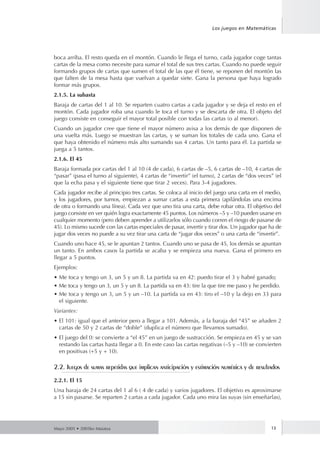 Los juegos en Matemáticas 
boca arriba. El resto queda en el montón. Cuando le llega el turno, cada jugador coge tantas 
cartas de la mesa como necesite para sumar el total de sus tres cartas. Cuando no puede seguir 
formando grupos de cartas que sumen el total de las que él tiene, se reponen del montón las 
que falten de la mesa hasta que vuelvan a quedar siete. Gana la persona que haya logrado 
formar más grupos. 
2.1.5. La subasta 
Baraja de cartas del 1 al 10. Se reparten cuatro cartas a cada jugador y se deja el resto en el 
montón. Cada jugador roba una cuando le toca el turno y se descarta de otra. El objeto del 
juego consiste en conseguir el mayor total posible con todas las cartas (o al menor). 
Cuando un jugador cree que tiene el mayor número avisa a los demás de que disponen de 
una vuelta más. Luego se muestran las cartas, y se suman los totales de cada uno. Gana el 
que haya obtenido el número más alto sumando sus 4 cartas. Un tanto para él. La partida se 
juega a 5 tantos. 
2.1.6. El 45 
Baraja formada por cartas del 1 al 10 (4 de cada), 6 cartas de –5, 6 cartas de –10, 4 cartas de 
“pasar” (pasa el turno al siguiente), 4 cartas de “invertir” (el turno), 2 cartas de “dos veces” (el 
que la echa pasa y el siguiente tiene que tirar 2 veces). Para 3-4 jugadores. 
Cada jugador recibe al principio tres cartas. Se coloca al inicio del juego una carta en el medio, 
y los jugadores, por turnos, empiezan a sumar cartas a esta primera (apilándolas una encima 
de otra o formando una línea). Cada vez que uno tira una carta, debe robar otra. El objetivo del 
juego consiste en ver quién logra exactamente 45 puntos. Los números –5 y –10 pueden usarse en 
cualquier momento (pero deben aprender a utilizarlos sólo cuando corren el riesgo de pasarse de 
45). Lo mismo sucede con las cartas especiales de pasar, invertir y tirar dos. Un jugador que ha de 
jugar dos veces no puede a su vez tirar una carta de “jugar dos veces” o una carta de “invertir”. 
Cuando uno hace 45, se le apuntan 2 tantos. Cuando uno se pasa de 45, los demás se apuntan 
un tanto. En ambos casos la partida se acaba y se empieza una nueva. Gana el primero en 
llegar a 5 puntos. 
Ejemplos: 
• Me toca y tengo un 3, un 5 y un 8. La partida va en 42: puedo tirar el 3 y habré ganado; 
• Me toca y tengo un 3, un 5 y un 8. La partida va en 43: tire la que tire me paso y he perdido. 
• Me toca y tengo un 3, un 5 y un –10. La partida va en 43: tiro el –10 y la dejo en 33 para 
el siguiente. 
Variantes: 
• El 101: igual que el anterior pero a llegar a 101. Además, a la baraja del “45” se añaden 2 
cartas de 50 y 2 cartas de “doble” (duplica el número que llevamos sumado). 
• El juego del 0: se convierte a “el 45” en un juego de sustracción. Se empieza en 45 y se van 
restando las cartas hasta llegar a 0. En este caso las cartas negativas (–5 y –10) se convierten 
en positivas (+5 y + 10). 
2.2. Juegos de sumas repetidas que implican anticipación y estimación numérica y de resultados 
2.2.1. El 15 
Una baraja de 24 cartas del 1 al 6 ( 4 de cada) y varios jugadores. El objetivo es aproximarse 
a 15 sin pasarse. Se reparten 2 cartas a cada jugador. Cada uno mira las suyas (sin enseñarlas), 
Mayo 2005 • 2005ko Maiatza 13 
 