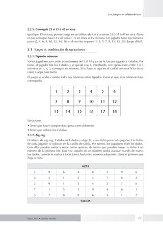 Los juegos en Matemáticas 
2.2.5. Conseguir 25 ó 35 ó 45 en raya 
Igual que 15 en raya, pero se juega en un tablero de 4x4 y a sumar 25 ó 35 ó 45 en raya. Gana 
el que consigue hacer 25 en línea o 35 en línea o 45 en línea. Un jugador tiene los números 
pares (2, 4, 6, 8, 10, 12, 14, 16) y el otro los impares (1, 3, 5, 7, 9, 11, 13, 15). Juego difícil. 
2.3. Juegos de combinación de operaciones 
2.3.1. Tapando números 
Varios jugadores, un cartón con números del 1 al 18 y varias fichas por jugador y 4 dados. Por 
turno, el jugador tira los 4 dados y se queda con 3, intentando, con operaciones entre 2 ó 3 
números (+, -, x, :), conseguir un número. Si lo hace lo tapa en el cartón con una ficha de su 
color. Luego pasa turno. 
El juego se acaba cuando todos los números están tapados. Gana el que más números haya 
conseguido. 
1 2 3 4 5 6 
7 8 9 10 11 12 
13 14 15 16 17 18 
Variaciones: 
• Tener que hacer siempre dos operaciones diferentes 
• Tener que utilizar los 4 dados 
2.3.2. Zig-zag 
El tablero de zig-zag, 3 dados (ó 4 dados y elige 3), y una ficha para cada jugador. Las fichas 
de cada jugador se colocan en la casilla de salida. Por turnos, los jugadores tiran los dados. 
Con ellos pueden sumar y restar como quieran, de forma que puedan mover su ficha a un 
número de la primera fila. Una vez situado en un número podrá avanzar tirando de nuevo 
los dados, cuando le vuelva a tocar turno, hasta otro número adyacente. Gana el primero que 
llega a meta. 
META 
2 9 6 4 8 5 9 6 
4 5 1 5 4 7 8 2 
2 9 1 5 4 2 7 6 
7 1 5 3 9 4 8 1 
5 7 8 9 6 5 1 2 
SALIDA 
Mayo 2005 • 2005ko Maiatza 15 
 
