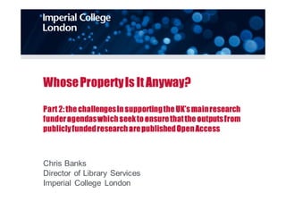 Whose Property Is It Anyway? 
Part 2: the challenges in supporting the UK’s main research 
funder agendas which seek to ensure that the outputs from 
publicly funded research are published Open Access 
Chris Banks 
Director of Library Services 
Imperial College London 
 