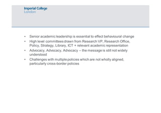 • Senior academic leadership is essential to effect behavioural change 
• High level committees drawn from Research VP, Research Office, 
Policy, Strategy, Library, ICT + relevant academic representation 
• Advocacy, Advocacy, Advocacy – the message is still not widely 
understood 
• Challenges with multiple policies which are not wholly aligned, 
particularly cross-border policies 
 