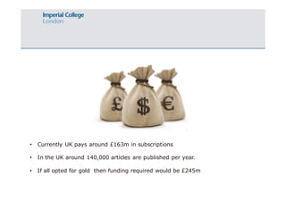 • Currently UK pays around £163m in subscriptions 
• In the UK around 140,000 articles are published per year. 
• If all opted for gold then funding required would be £245m 
 