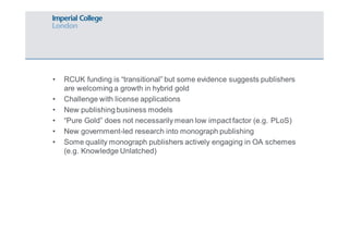 • RCUK funding is “transitional” but some evidence suggests publishers 
are welcoming a growth in hybrid gold 
• Challenge with license applications 
• New publishing business models 
• “Pure Gold” does not necessarily mean low impact factor (e.g. PLoS) 
• New government-led research into monograph publishing 
• Some quality monograph publishers actively engaging in OA schemes 
(e.g. Knowledge Unlatched) 
 