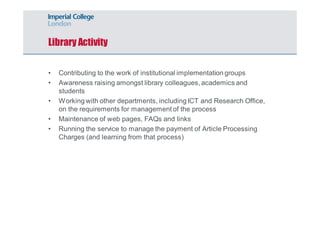 Library Activity 
• Contributing to the work of institutional implementation groups 
• Awareness raising amongst library colleagues, academics and 
students 
• Working with other departments, including ICT and Research Office, 
on the requirements for management of the process 
• Maintenance of web pages, FAQs and links 
• Running the service to manage the payment of Article Processing 
Charges (and learning from that process) 
 