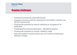 Ongoing challenges 
• Scalibility of processing, especially for gold 
• Creating a touchpoint with the repository for FAV/AAM to meet the new 
HEFCE requirements 
• Working with publishers to receive notification at “acceptance” for 
publication 
• Challenging the enduring hybrid gold – affordability question 
• Working with publishers to achieve “offsetting” deals 
• Note that Academic reward systems are not currently contributing to 
behaviour change 
 