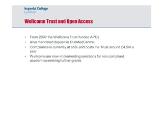 Wellcome Trust and Open Access 
• From 2007 the Wellcome Trust funded APCs 
• Also mandated deposit in PubMedCentral 
• Compliance is currently at 66% and costs the Trust around £4.5m a 
year 
• Wellcome are now implementing sanctions for non compliant 
academics seeking further grants 
 