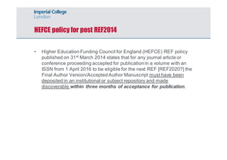 HEFCE policy for post REF2014 
• Higher Education Funding Council for England (HEFCE) REF policy 
published on 31st March 2014 states that for any journal article or 
conference proceeding accepted for publication in a volume with an 
ISSN from 1 April 2016 to be eligible for the next REF [REF2020?] the 
Final Author Version/Accepted Author Manuscript must have been 
deposited in an institutional or subject repository and made 
discoverable within three months of acceptance for publication. 
 