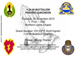 1-24 IN BATTALION
PRAYER LUNCHEON
Tuesday, 26 November 2013
1130 – 1300
Northern Lights Chapel
Guest Speaker: CH (CPT) Scott Ingram
1-24 IN Battalion Chaplain
Theme: “Giving Thanks”
For more information, contact SGT Eddie Taylor
(eddie.e.taylor2.mil@mail.mil) or CH (CPT) Scott Ingram
(gerald.ingram.mil@mail.mil) at 353-2713/2705
AnnexC-Advertisement(PrayerLuncheon)
 