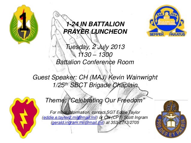 1-24 IN BATTALION
PRAYER LUNCHEON
Tuesday, 2 July 2013
1130 – 1300
Battalion Conference Room
Guest Speaker: CH (MAJ) Kevin Wainwright
1/25th SBCT Brigade Chaplain
Theme: “Celebrating Our Freedom”
For more information, contact SGT Eddie Taylor
(eddie.e.taylor2.mil@mail.mil) or CH (CPT) Scott Ingram
(gerald.ingram.mil@mail.mil) at 353-2713/2705
 