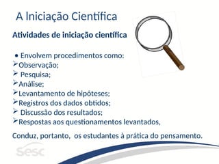 A lniciação Científica
Atividades de iniciação científica
• Envolvem procedimentos como:
Observação;
 Pesquisa;
Análise;
Levantamento de hipóteses;
Registros dos dados obtidos;
 Discussão dos resultados;
Respostas aos questionamentos levantados,
Conduz, portanto, os estudantes à prática do pensamento.
 