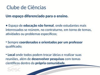 Clube de Ciências
Um espaço diferenciado para o ensino.
• Espaço de educação não formal, onde estudantes mais
interessados se reúnem, no contraturno, em torno de temas,
atividades ou problemas específicos;
• Sempre coordenados e orientados por um professor
qualificado;
• Local onde todos podem trocar ideias e realizar suas
reuniões, além de desenvolver pesquisas com temas
científicos dentro da própria comunidade.
 