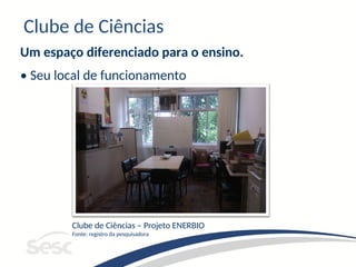 Clube de Ciências
Um espaço diferenciado para o ensino.
• Seu local de funcionamento
Clube de Ciências – Projeto ENERBIO
Fonte: registro da pesquisadora
 