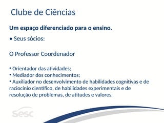 Clube de Ciências
Um espaço diferenciado para o ensino.
• Seus sócios:
O Professor Coordenador
• Orientador das atividades;
• Mediador dos conhecimentos;
• Auxiliador no desenvolvimento de habilidades cognitivas e de
raciocínio científico, de habilidades experimentais e de
resolução de problemas, de atitudes e valores.
 