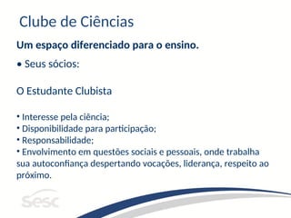 Clube de Ciências
Um espaço diferenciado para o ensino.
• Seus sócios:
O Estudante Clubista
• Interesse pela ciência;
• Disponibilidade para participação;
• Responsabilidade;
• Envolvimento em questões sociais e pessoais, onde trabalha
sua autoconfiança despertando vocações, liderança, respeito ao
próximo.
 