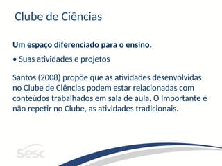 Clube de Ciências
Um espaço diferenciado para o ensino.
• Suas atividades e projetos
Santos (2008) propõe que as atividades desenvolvidas
no Clube de Ciências podem estar relacionadas com
conteúdos trabalhados em sala de aula. O Importante é
não repetir no Clube, as atividades tradicionais.
 