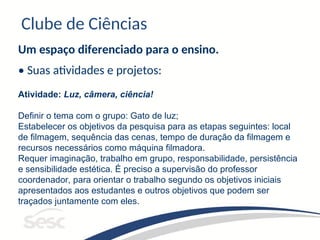 Clube de Ciências
Um espaço diferenciado para o ensino.
• Suas atividades e projetos:
Atividade: Luz, câmera, ciência!
Definir o tema com o grupo: Gato de luz;
Estabelecer os objetivos da pesquisa para as etapas seguintes: local
de filmagem, sequência das cenas, tempo de duração da filmagem e
recursos necessários como máquina filmadora.
Requer imaginação, trabalho em grupo, responsabilidade, persistência
e sensibilidade estética. É preciso a supervisão do professor
coordenador, para orientar o trabalho segundo os objetivos iniciais
apresentados aos estudantes e outros objetivos que podem ser
traçados juntamente com eles.
 