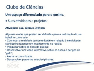 Clube de Ciências
Um espaço diferenciado para o ensino.
• Suas atividades e projetos:
Atividade: Luz, câmera, ciência!
Algumas metas que podem ser definidas para a realização de um
trabalho como este:
• Conhecer a realidade da comunidade em relação à eletricidade
clandestina fazendo um levantamento na região;
• Pesquisar sobre os ricos da prática;
• Desenvolver um vídeo informativo sobre os riscos e perigos do
“gato”;
• Alertar a comunidade;
• Desenvolver parcerias interdisciplinares.
 