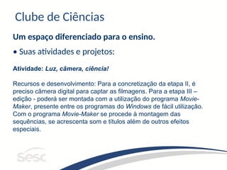 Clube de Ciências
Um espaço diferenciado para o ensino.
• Suas atividades e projetos:
Atividade: Luz, câmera, ciência!
Recursos e desenvolvimento: Para a concretização da etapa II, é
preciso câmera digital para captar as filmagens. Para a etapa III –
edição - poderá ser montada com a utilização do programa Movie-
Maker, presente entre os programas do Windows de fácil utilização.
Com o programa Movie-Maker se procede à montagem das
sequências, se acrescenta som e títulos além de outros efeitos
especiais.
 