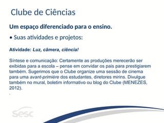 Clube de Ciências
Um espaço diferenciado para o ensino.
• Suas atividades e projetos:
Atividade: Luz, câmera, ciência!
Síntese e comunicação: Certamente as produções merecerão ser
exibidas para a escola – pense em convidar os pais para prestigiarem
também. Sugerimos que o Clube organize uma sessão de cinema
para uma avant-primière dos estudantes, diretores mirins. Divulgue
também no mural, boletim informativo ou blog do Clube (MENEZES,
2012).
.
 