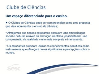 Clube de Ciências
Um espaço diferenciado para o ensino.
• O Clubes de Ciências pode ser compreendido como uma proposta
que visa incrementar o ensino de ciências;
• Almejamos que nossos estudantes possuam uma emancipação
social e cultural, através da formação científica, possibilitando uma
compreensão da realidade muito mais completa e interessante;
• Os estudantes precisam utilizar os conhecimentos científicos como
instrumentos que ofereçam novos significados e percepções sobre o
mundo.
 