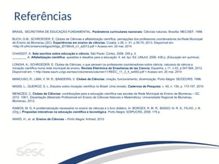 Referências
BRASIL. SECRETÁRIA DE EDUCAÇÃO FUNDAMENTAL. Parâmetros curriculares nacionais: Ciências naturais. Brasília: MEC/SEF, 1998.
BUCH, G.M.; SCHROEDER, E. Clubes de Ciências e alfabetização científica: percepções dos professores coordenadores da Rede Municipal
de Ensino de Blumenau (SC). Experiências em ensino de ciências, Cuiabá, v.08, n. 01, p.56-70, 2013. Disponível em:
<http://if.ufmt.br/eenci/artigos/Artigo_ID199/v8_n1_a2013.pdf > Acesso em: 20 mai. 2014.
CHASSOT, A. Sete escritos sobre educação e ciência. São Paulo: Cortez, 2008. 295 p, il.
________, A. Alfabetização científica: questões e desafios para a educação. 4. ed. Ijuí: Ed. UNIJUI, 2006. 438 p. (Educação em química).
LONGHI, A.; SCHROEDER, E. Clubes de Ciências, o que pensam os professores coordenadores sobre ciência, natureza da ciência e
iniciação cientifica numa rede municipal de ensino, Revista Eletrónica de Enseñanza de las Ciencia, Espanha, v.11, n.03, p.547-564, 2012.
Disponível em: < http://www.saum.uvigo.es/reec/volumenes/volumen11/REEC_11_3_4_ex650.pdf > Acesso em: 20 mai. 2014
MANCUSO, R.; LIMA, V. M. R.; BANDEIRA, V. Clubes de Ciências: criação, funcionamento, dinamização. Porto Alegre: SE/CECIRS, 1996.
MASSI, L.; QUEIROZ, S. L. Estudos sobre iniciação científica no Brasil: Uma revisão. Cadernos de Pesquisa. v. 40, n. 139, p. 173-197, 2010.
MENEZES, C. Clubes de Ciências: contribuições para a educação científica nas escolas da Rede Municipal de Ensino de Blumenau – SC.
2012. 108 f.. Dissertação (Mestrado Profissional em Ensino de Ciências Naturais e Matemática). Universidade Regional de Blumenau,
Blumenau, 2012.
RAMOS, M. G. A problematização necessária no ensino de ciências e o livro didático. In: BORGES, R. M. R.; BASSO, N. R. S.; FILHO, J. B.
(Org.). Propostas interativas na educação científica e tecnológica. Porto Alegre: EDIPUCRS, 2008. 176 p.
WARD, H.; et. al. Ensino de Ciências – Porto Alegre: Artmed, 2010.
 