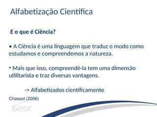 E o que é Ciência?
• A Ciência é uma linguagem que traduz o modo como
estudamos e compreendemos a natureza.
• Mais que isso, compreendê-la tem uma dimensão
utilitarista e traz diversas vantagens.
-> Alfabetizados científicamente
Chassot (2006)
Alfabetização Científica
 