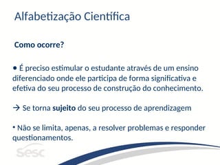 Alfabetização Científica
Como ocorre?
• É preciso estimular o estudante através de um ensino
diferenciado onde ele participa de forma significativa e
efetiva do seu processo de construção do conhecimento.
 Se torna sujeito do seu processo de aprendizagem
• Não se limita, apenas, a resolver problemas e responder
questionamentos.
 