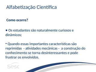 Alfabetização Científica
Como ocorre?
• Os estudantes são naturalmente curiosos e
dinâmicos;
• Quando essas importantes características são
reprimidas - atividades mecânicas - a construção do
conhecimento se torna desinteressantes e pode
frustrar os envolvidos.
 