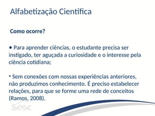 Alfabetização Científica
Como ocorre?
• Para aprender ciências, o estudante precisa ser
instigado, ter aguçada a curiosidade e o interesse pela
ciência cotidiana;
• Sem conexões com nossas experiências anteriores,
não produzimos conhecimento. É preciso estabelecer
relações, para que se forme uma rede de conceitos
(Ramos, 2008).
 
