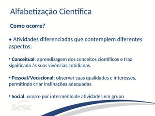 Alfabetização Científica
Como ocorre?
• Atividades diferenciadas que contemplem diferentes
aspectos:
• Conceitual: aprendizagem dos conceitos científicos e traz
significado às suas vivências cotidianas.
• Pessoal/Vocacional: observar suas qualidades e interesses,
permitindo criar inclinações adequadas.
• Social: ocorre por intermédio de atividades em grupo
 