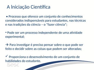 A lniciação Científica
• Processo que oferece um conjunto de conhecimentos
considerados indispensáveis para estudantes, nas técnicas
e nas tradições da ciência – o “fazer ciência”;
• Pode ser um processo independente de uma atividade
experimental;
 Para investigar é preciso pensar sobre o que pode ser
feito e decidir sobre as coisas que podem ser alteradas;
 Proporciona o desenvolvimento de um conjunto de
habilidades do estudante.
 