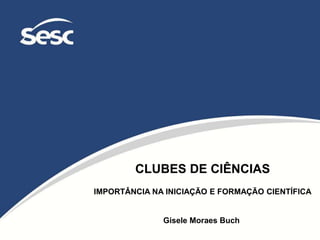CLUBES DE CIÊNCIAS
IMPORTÂNCIA NA INICIAÇÃO E FORMAÇÃO CIENTÍFICA
Gisele Moraes Buch
 