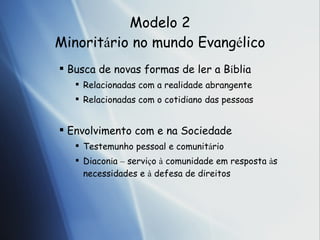Modelo 2 Minorit á rio no mundo Evang é lico Busca de novas formas de ler a B í b lia Relacionadas com a realidade abrangente Relacionadas com o cotidiano das pessoas Envolvimento com e na Sociedade Testemunho pessoal e comunit á r io Diacon í a  –  servi ç o   à  comunidade em resposta  à s necessidades e  à   defesa de direitos 