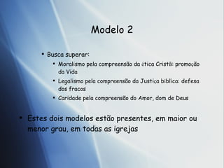 Modelo 2 Busca superar: Moralismo pela compreens ão  da  é t ica Crist ã : promo ç ão  da Vida Legalismo pela compreens ão  da Justi ç a  b í b lica: defesa dos fracos Caridade pela compreens ão  do Amor, dom de Deus Estes dois modelos est ão  presentes, em maior ou menor grau, em todas as igrejas 
