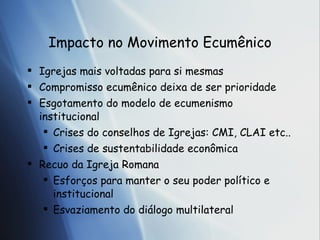 Impacto no Movimento Ecum ênico Igrejas mais voltadas para si mesmas Compromisso ecum ênico deixa de ser prioridade Esgotamento do modelo de ecumenismo institucional Crises do conselhos de Igrejas: CMI, CLAI etc.. Crises de sustentabilidade econômica Recuo da Igreja Romana Esforços para manter o seu poder político e institucional Esvaziamento do diálogo multilateral 