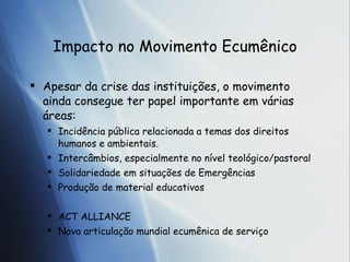 Impacto no Movimento Ecum ênico Apesar da crise das institui ções , o movimento ainda consegue ter papel importante em v árias áreas: Incidência pública relacionada a temas dos direitos humanos e ambientais. Intercâmbios, especialmente no nível teológico/pastoral Solidariedade em situações de Emergências Produção de material educativos ACT ALLIANCE Nova articulação mundial ecumênica de serviço 