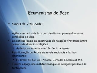 Ecumenismo de Base Sinais de Vitalidade: A ções concretas de luta por direitos ou para melhorar as condições de vida. Iniciativas locais de construção de relações fraternas entre pessoas de diversas religiões. Ações para superar a intolerância religiosa Rearticulação de Redes em níveis nacionais e latino-americanos:  FE-Brasil, FE-Sul, ACT Alliance, Jornadas Ecumênicas  etc. É neste espaço não institucional que as relações pessoais se fortalecem . 